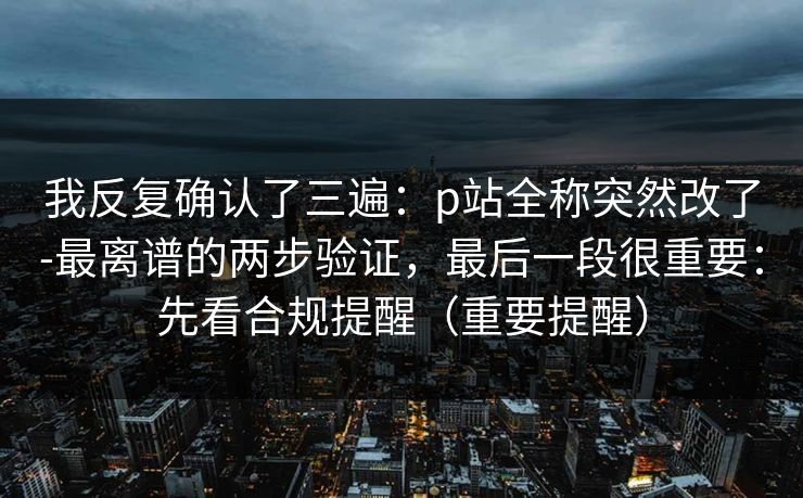 我反复确认了三遍:p站全称突然改了-最离谱的两步验证,最后一段很重要:先看合规提醒(重要提醒) 我反复确认了三遍:p站全称突然改了-最离谱的两步验证,最后一段很重要:先看合规提醒(重要提醒)