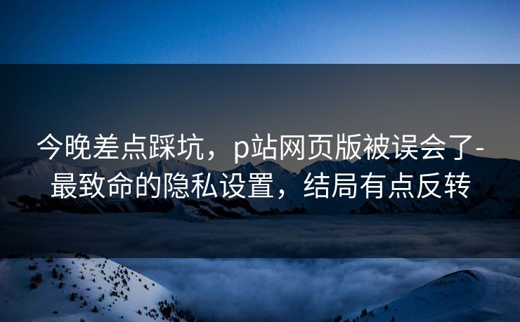 今晚差点踩坑,p站网页版被误会了-最致命的隐私设置,结局有点反转 今晚差点踩坑,p站网页版被误会了-最致命的隐私设置,结局有点反转