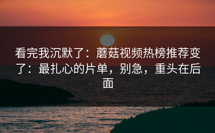 看完我沉默了:蘑菇视频热榜推荐变了:最扎心的片单,别急,重头在后面 看完我沉默了:蘑菇视频热榜推荐变了:最扎心的片单,别急,重头在后面
