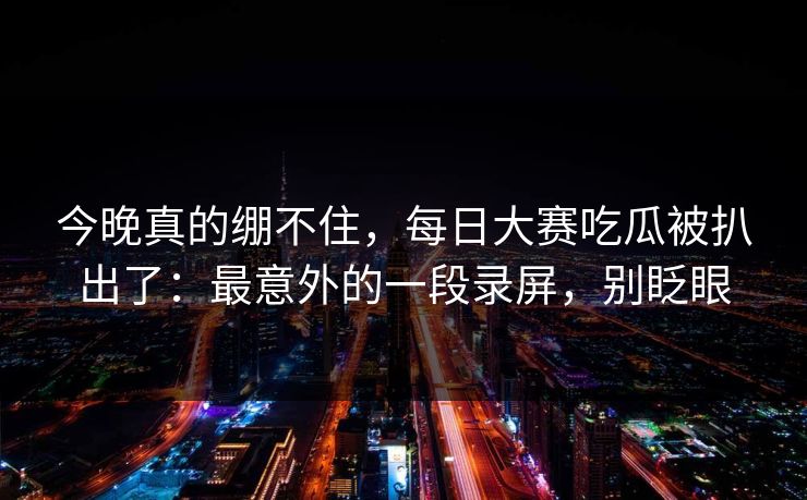 今晚真的绷不住，每日大赛吃瓜被扒出了：最意外的一段录屏，别眨眼