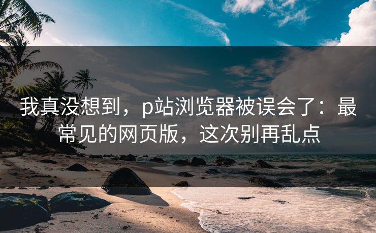 我真没想到，p站浏览器被误会了：最常见的网页版，这次别再乱点