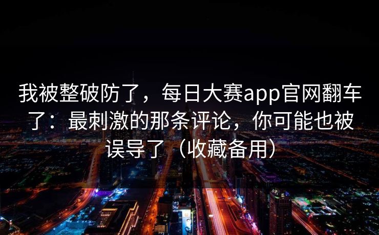 我被整破防了，每日大赛app官网翻车了：最刺激的那条评论，你可能也被误导了（收藏备用）
