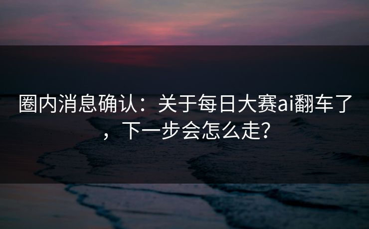 圈内消息确认：关于每日大赛ai翻车了，下一步会怎么走？