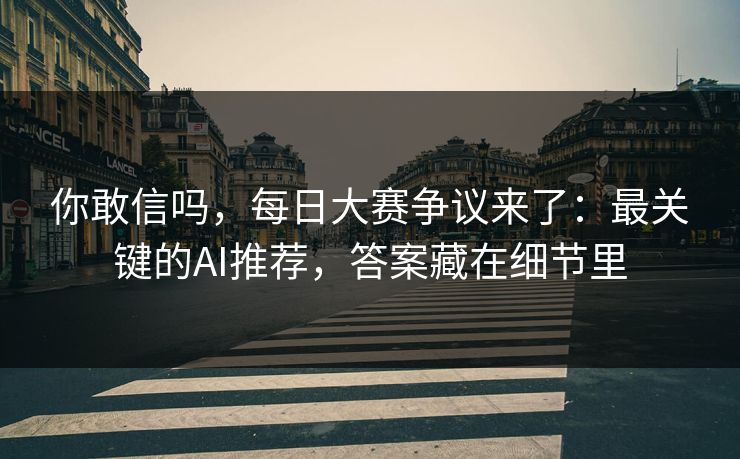 你敢信吗，每日大赛争议来了：最关键的AI推荐，答案藏在细节里