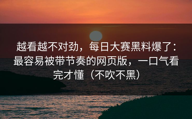 越看越不对劲，每日大赛黑料爆了：最容易被带节奏的网页版，一口气看完才懂（不吹不黑）