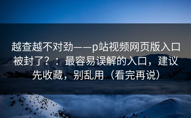 越查越不对劲——p站视频网页版入口被封了？：最容易误解的入口，建议先收藏，别乱用（看完再说）
