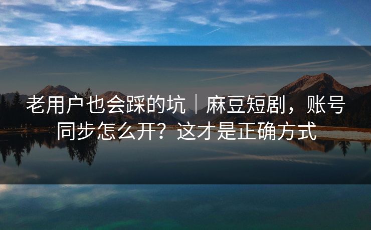 老用户也会踩的坑｜麻豆短剧，账号同步怎么开？这才是正确方式