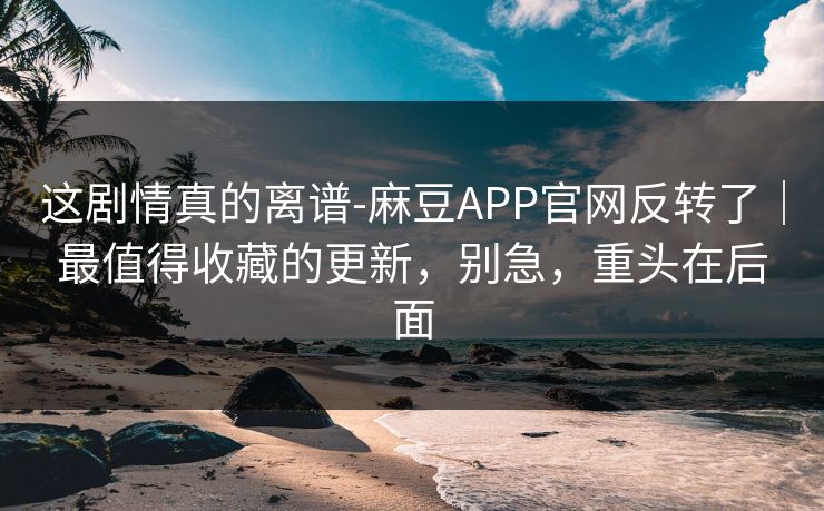 这剧情真的离谱-麻豆APP官网反转了｜最值得收藏的更新，别急，重头在后面