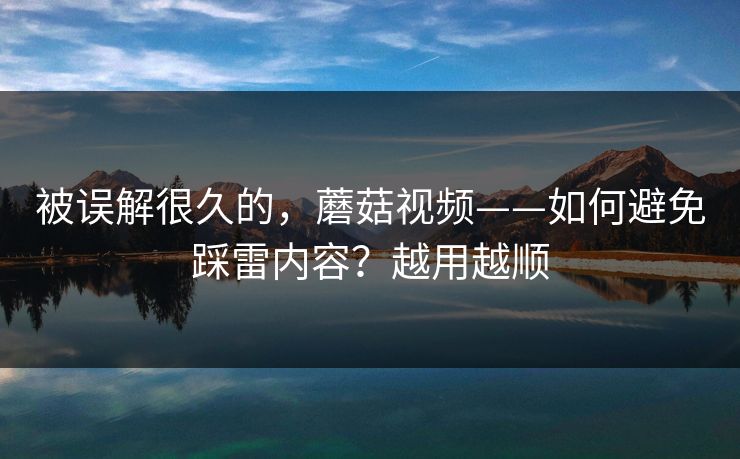 被误解很久的，蘑菇视频——如何避免踩雷内容？越用越顺
