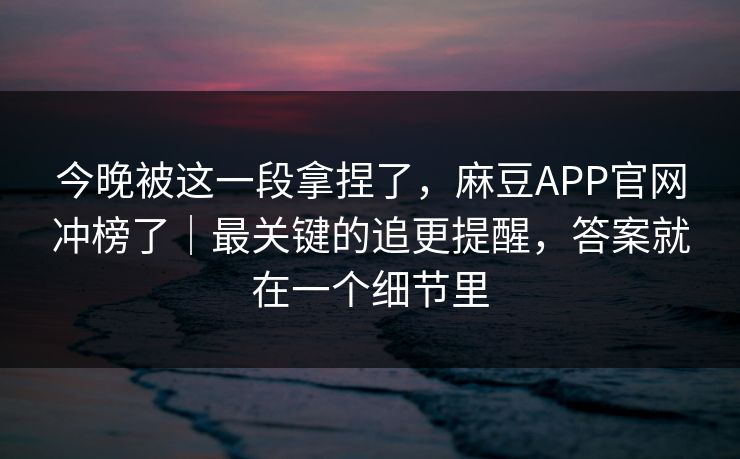 今晚被这一段拿捏了，麻豆APP官网冲榜了｜最关键的追更提醒，答案就在一个细节里