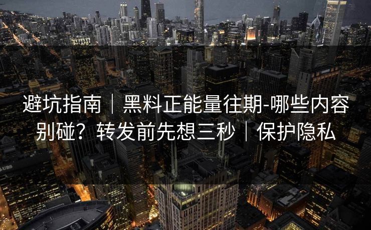 避坑指南｜黑料正能量往期-哪些内容别碰？转发前先想三秒｜保护隐私