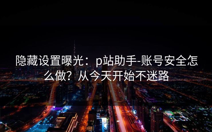 隐藏设置曝光：p站助手-账号安全怎么做？从今天开始不迷路