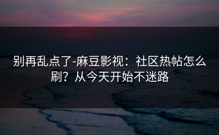 别再乱点了-麻豆影视：社区热帖怎么刷？从今天开始不迷路
