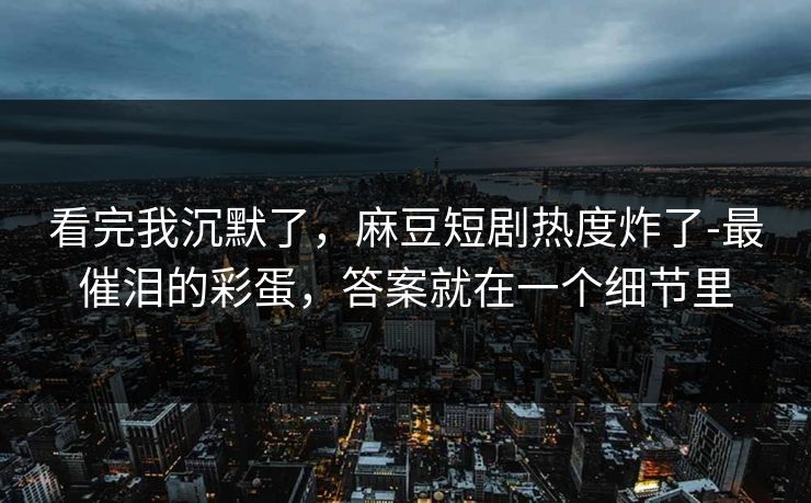 看完我沉默了，麻豆短剧热度炸了-最催泪的彩蛋，答案就在一个细节里