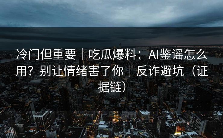冷门但重要｜吃瓜爆料：AI鉴谣怎么用？别让情绪害了你｜反诈避坑（证据链）