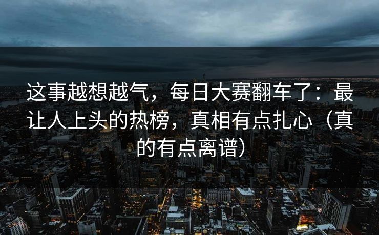 这事越想越气，每日大赛翻车了：最让人上头的热榜，真相有点扎心（真的有点离谱）