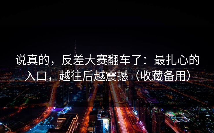 说真的，反差大赛翻车了：最扎心的入口，越往后越震撼（收藏备用）