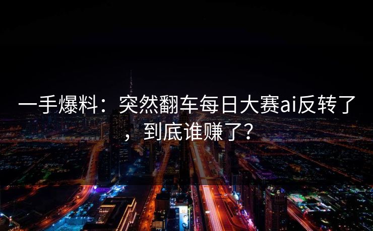 一手爆料：突然翻车每日大赛ai反转了，到底谁赚了？