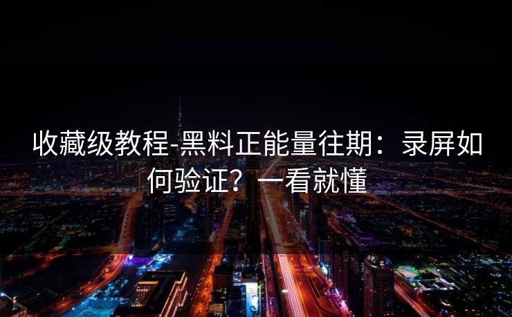 收藏级教程-黑料正能量往期：录屏如何验证？一看就懂