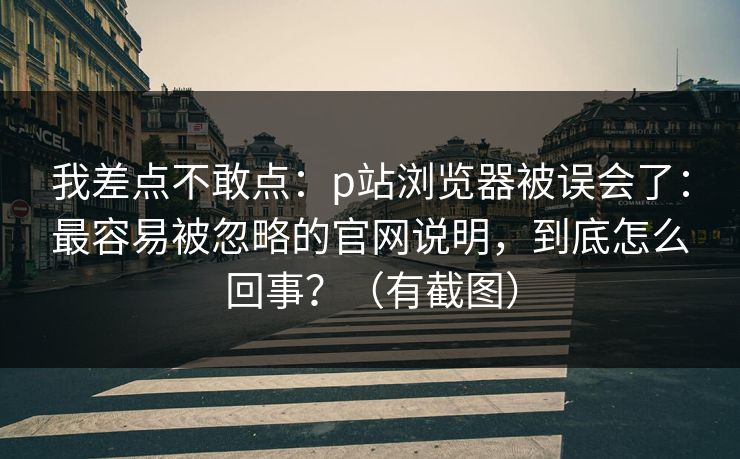 我差点不敢点：p站浏览器被误会了：最容易被忽略的官网说明，到底怎么回事？（有截图）