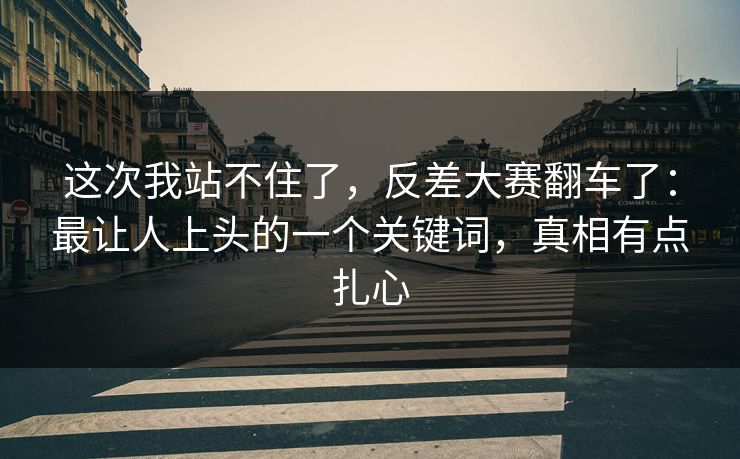 这次我站不住了，反差大赛翻车了：最让人上头的一个关键词，真相有点扎心
