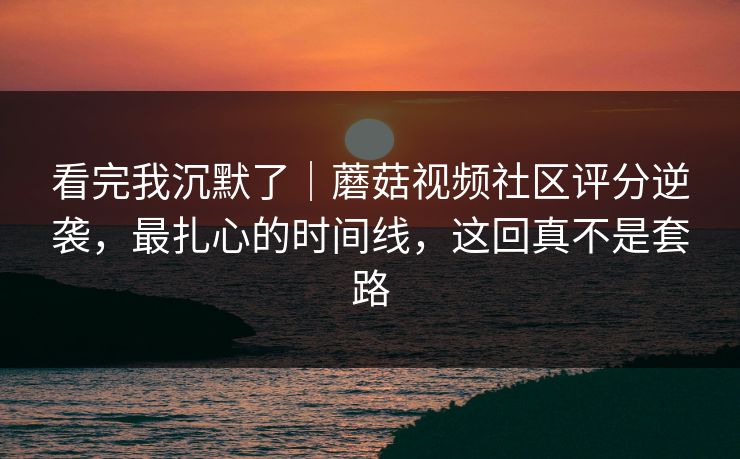 看完我沉默了｜蘑菇视频社区评分逆袭，最扎心的时间线，这回真不是套路