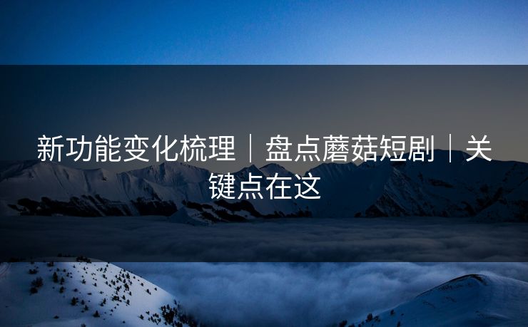 新功能变化梳理｜盘点蘑菇短剧｜关键点在这