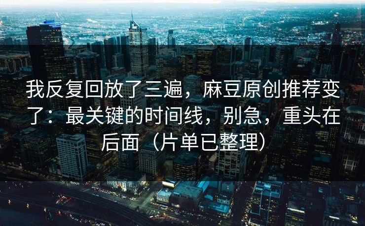 我反复回放了三遍，麻豆原创推荐变了：最关键的时间线，别急，重头在后面（片单已整理）
