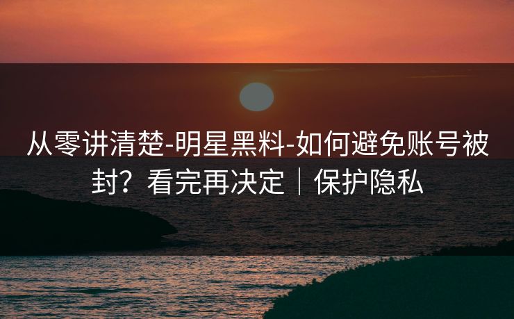 从零讲清楚-明星黑料-如何避免账号被封？看完再决定｜保护隐私