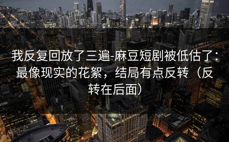 我反复回放了三遍-麻豆短剧被低估了：最像现实的花絮，结局有点反转（反转在后面）