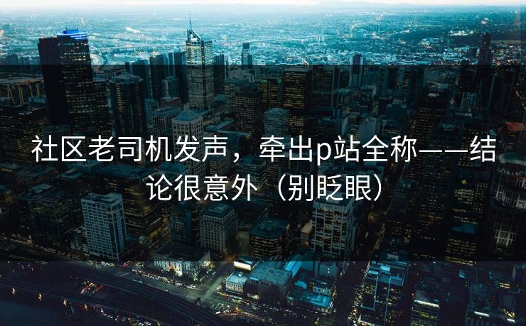 社区老司机发声，牵出p站全称——结论很意外（别眨眼）