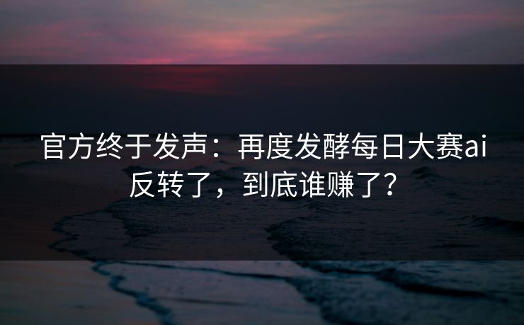 官方终于发声：再度发酵每日大赛ai反转了，到底谁赚了？