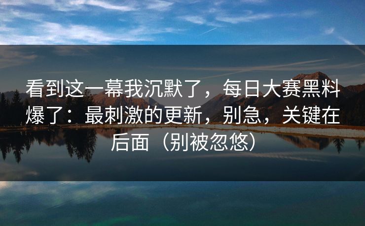 看到这一幕我沉默了，每日大赛黑料爆了：最刺激的更新，别急，关键在后面（别被忽悠）