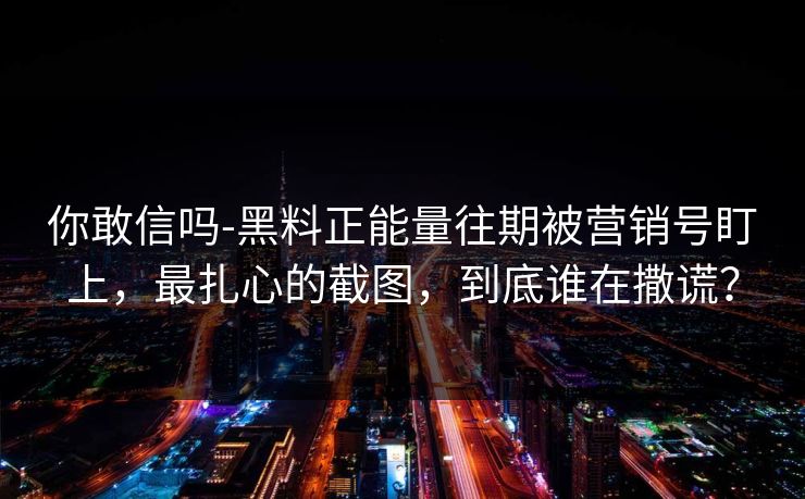 你敢信吗-黑料正能量往期被营销号盯上，最扎心的截图，到底谁在撒谎？