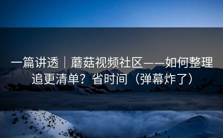 一篇讲透｜蘑菇视频社区——如何整理追更清单？省时间（弹幕炸了）