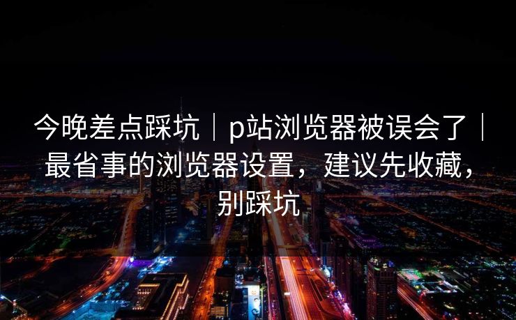 今晚差点踩坑｜p站浏览器被误会了｜最省事的浏览器设置，建议先收藏，别踩坑