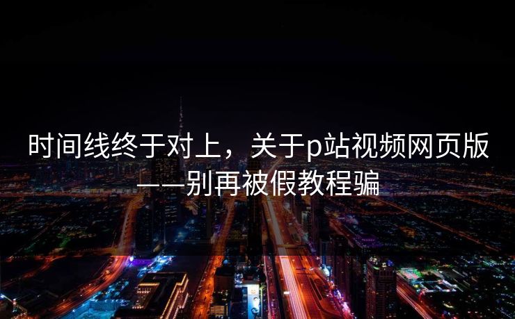 时间线终于对上，关于p站视频网页版——别再被假教程骗