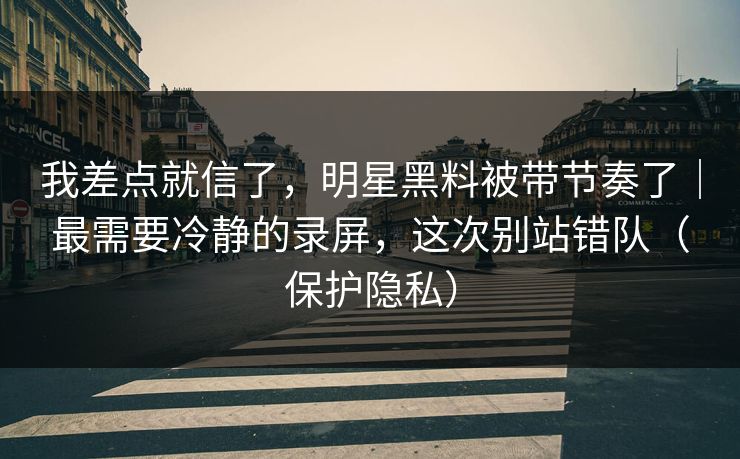 我差点就信了，明星黑料被带节奏了｜最需要冷静的录屏，这次别站错队（保护隐私）
