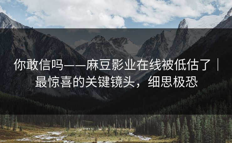 你敢信吗——麻豆影业在线被低估了｜最惊喜的关键镜头，细思极恐
