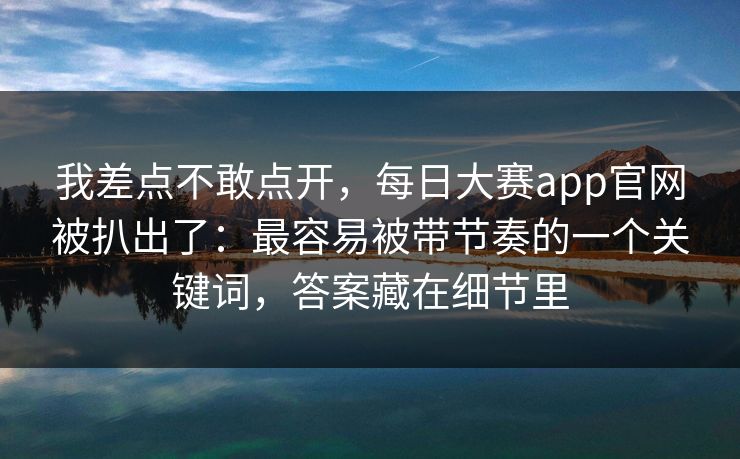 我差点不敢点开，每日大赛app官网被扒出了：最容易被带节奏的一个关键词，答案藏在细节里