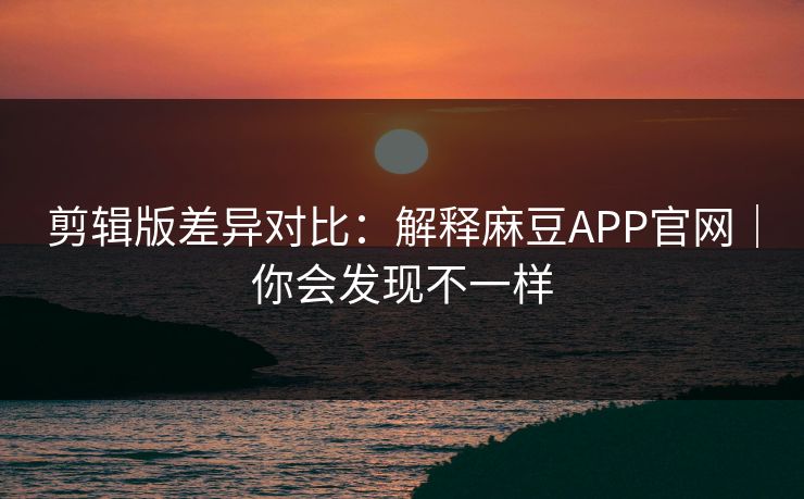 剪辑版差异对比：解释麻豆APP官网｜你会发现不一样