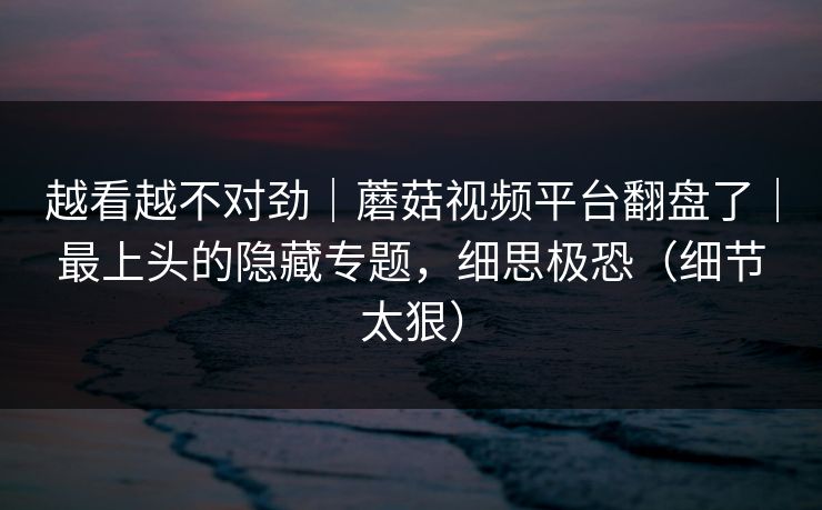 越看越不对劲｜蘑菇视频平台翻盘了｜最上头的隐藏专题，细思极恐（细节太狠）