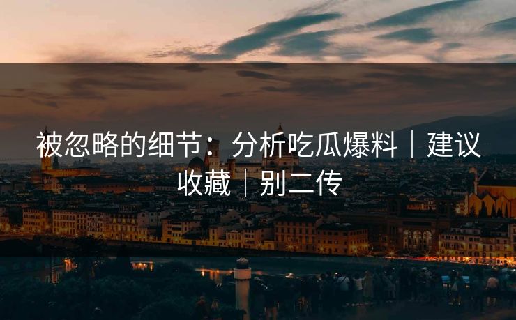 被忽略的细节：分析吃瓜爆料｜建议收藏｜别二传