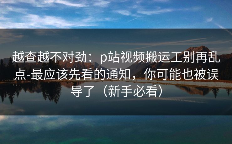 越查越不对劲：p站视频搬运工别再乱点-最应该先看的通知，你可能也被误导了（新手必看）