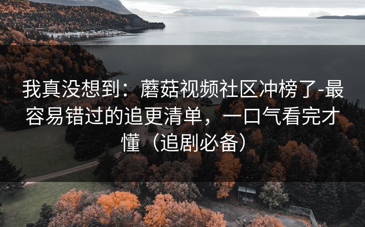 我真没想到：蘑菇视频社区冲榜了-最容易错过的追更清单，一口气看完才懂（追剧必备）
