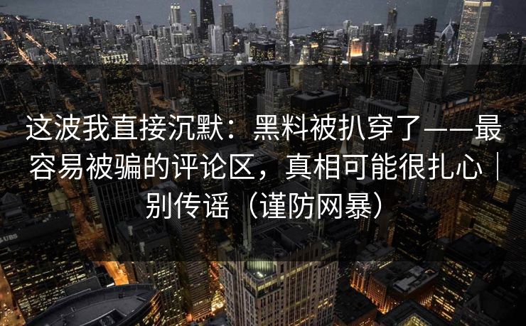 这波我直接沉默：黑料被扒穿了——最容易被骗的评论区，真相可能很扎心｜别传谣（谨防网暴）