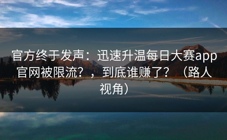 官方终于发声：迅速升温每日大赛app官网被限流？，到底谁赚了？（路人视角）