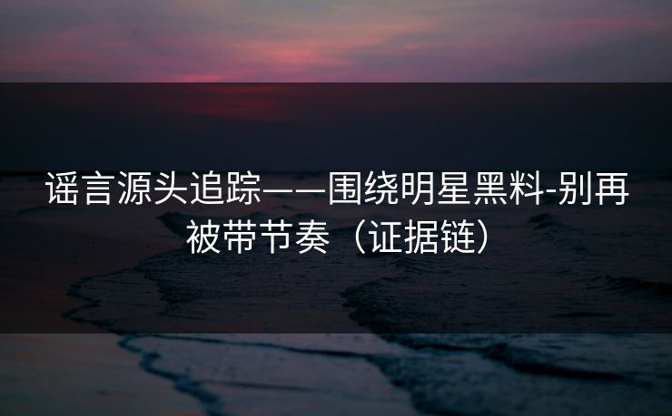 谣言源头追踪——围绕明星黑料-别再被带节奏（证据链）