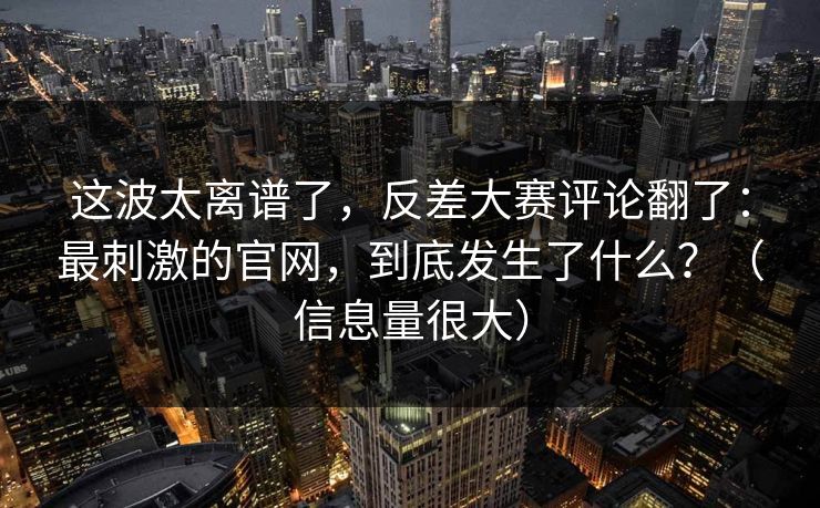 这波太离谱了，反差大赛评论翻了：最刺激的官网，到底发生了什么？（信息量很大）