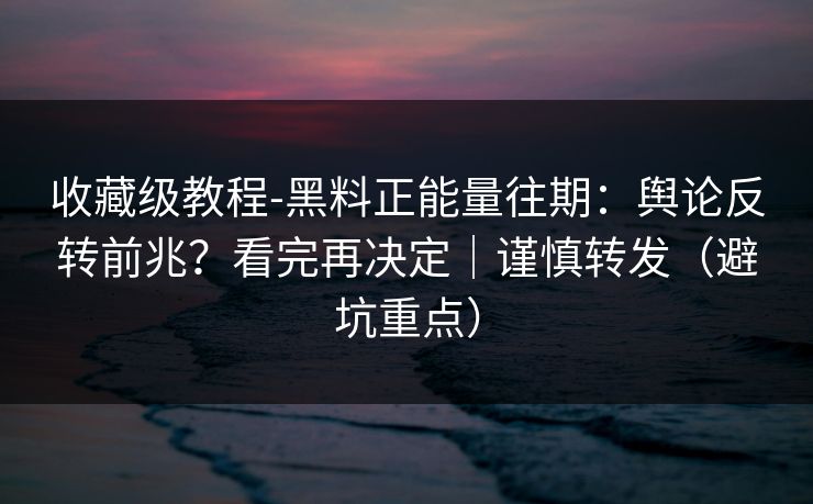 收藏级教程-黑料正能量往期：舆论反转前兆？看完再决定｜谨慎转发（避坑重点）